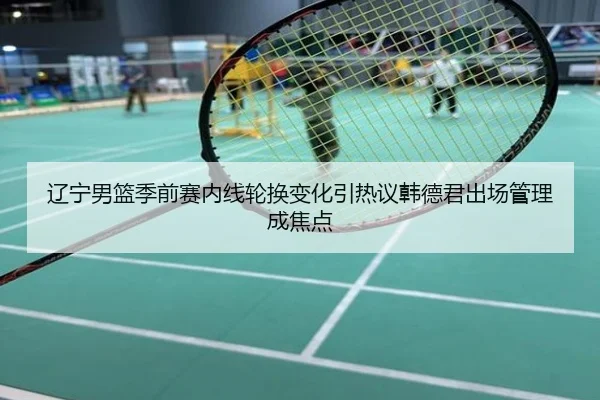 辽宁男篮季前赛内线轮换变化引热议韩德君出场管理成焦点