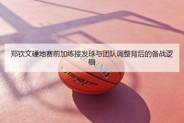 郑钦文硬地赛前加练接发球与团队调整背后的备战逻辑